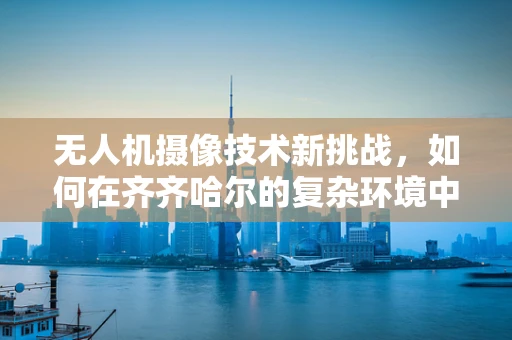 无人机摄像技术新挑战，如何在齐齐哈尔的复杂环境中实现高清稳定拍摄？
