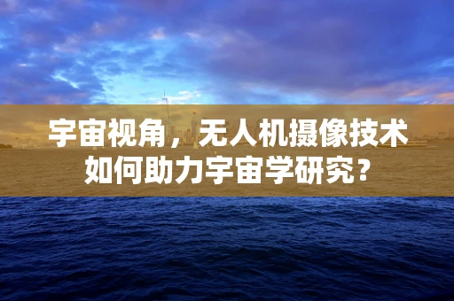 宇宙视角，无人机摄像技术如何助力宇宙学研究？