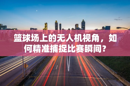篮球场上的无人机视角，如何精准捕捉比赛瞬间？