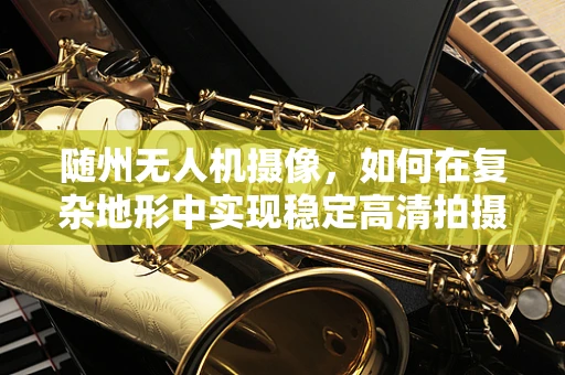 随州无人机摄像，如何在复杂地形中实现稳定高清拍摄？