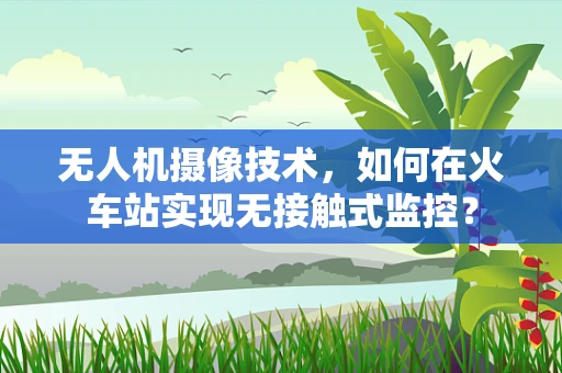 无人机摄像技术，如何在火车站实现无接触式监控？