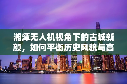 湘潭无人机视角下的古城新颜，如何平衡历史风貌与高清摄像？