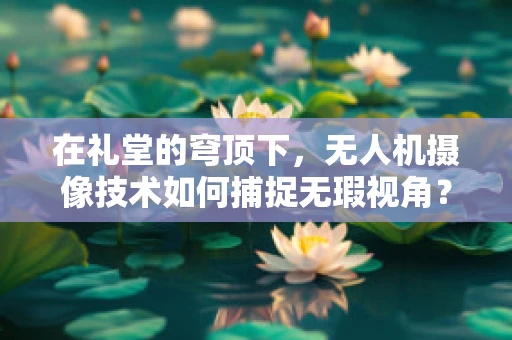 在礼堂的穹顶下，无人机摄像技术如何捕捉无瑕视角？