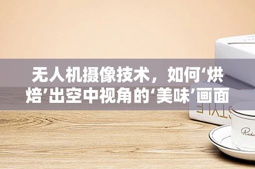 无人机摄像技术，如何‘烘焙’出空中视角的‘美味’画面？