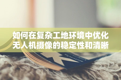 如何在复杂工地环境中优化无人机摄像的稳定性和清晰度？
