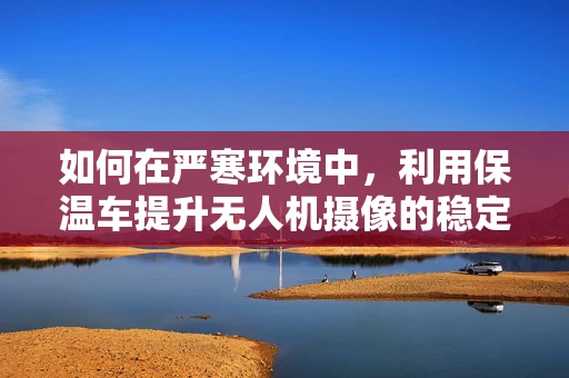 如何在严寒环境中，利用保温车提升无人机摄像的稳定性？