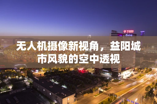 无人机摄像新视角，益阳城市风貌的空中透视