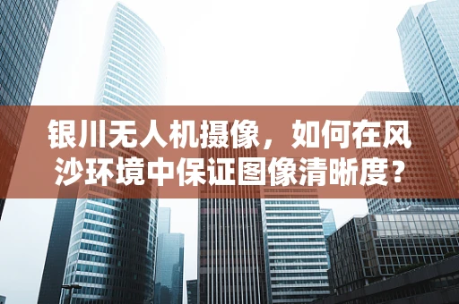 银川无人机摄像，如何在风沙环境中保证图像清晰度？