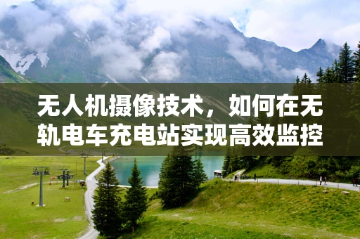 无人机摄像技术，如何在无轨电车充电站实现高效监控与安全巡检？