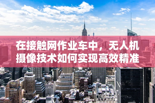 在接触网作业车中，无人机摄像技术如何实现高效精准的监测？