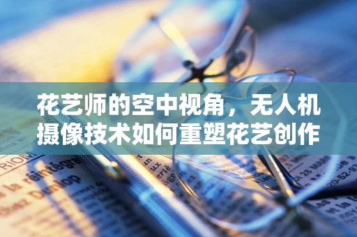 花艺师的空中视角，无人机摄像技术如何重塑花艺创作？
