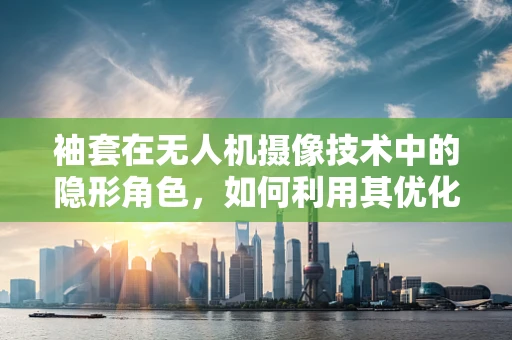 袖套在无人机摄像技术中的隐形角色，如何利用其优化镜头保护与热管理？