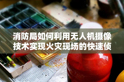 消防局如何利用无人机摄像技术实现火灾现场的快速侦察与评估？