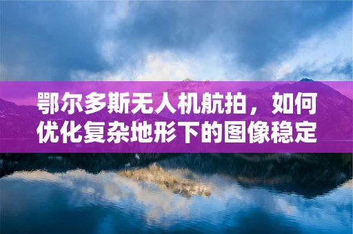 鄂尔多斯无人机航拍，如何优化复杂地形下的图像稳定性？