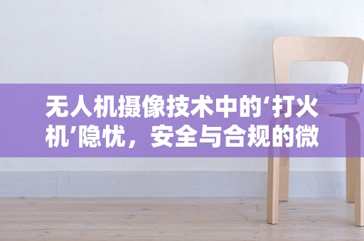 无人机摄像技术中的‘打火机’隐忧，安全与合规的微妙平衡
