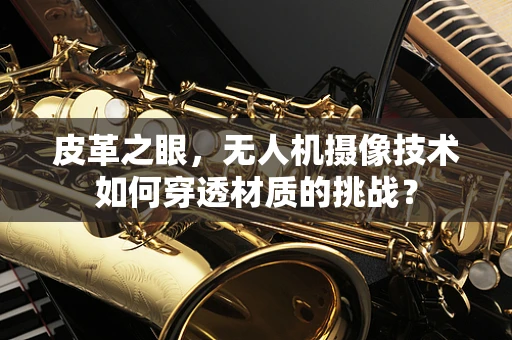 皮革之眼，无人机摄像技术如何穿透材质的挑战？
