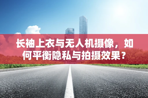 长袖上衣与无人机摄像，如何平衡隐私与拍摄效果？