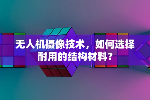 无人机摄像技术，如何选择耐用的结构材料？