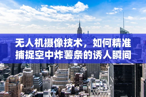 无人机摄像技术，如何精准捕捉空中炸薯条的诱人瞬间？