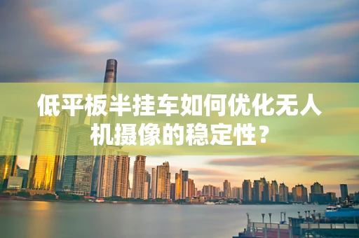 低平板半挂车如何优化无人机摄像的稳定性？