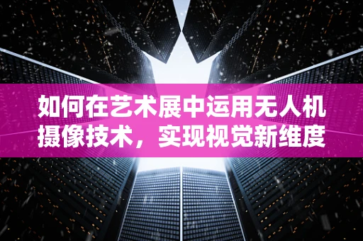 如何在艺术展中运用无人机摄像技术，实现视觉新维度？
