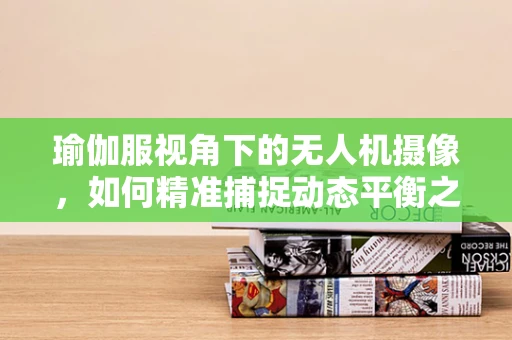 瑜伽服视角下的无人机摄像，如何精准捕捉动态平衡之美？
