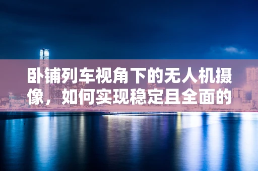 卧铺列车视角下的无人机摄像，如何实现稳定且全面的拍摄？