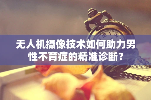 无人机摄像技术如何助力男性不育症的精准诊断？