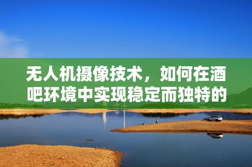 无人机摄像技术，如何在酒吧环境中实现稳定而独特的视角？