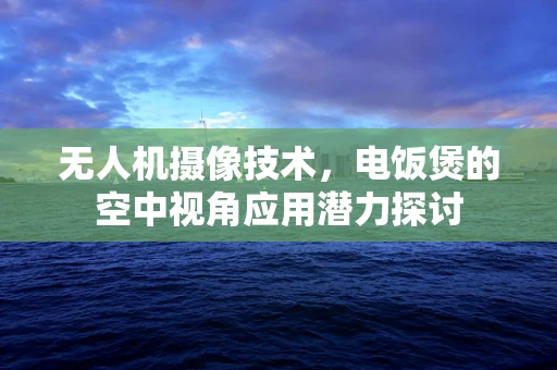 无人机摄像技术，电饭煲的空中视角应用潜力探讨