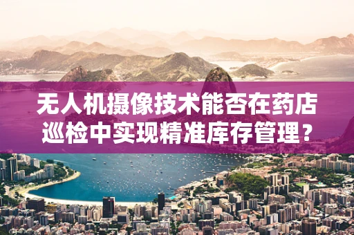 无人机摄像技术能否在药店巡检中实现精准库存管理？