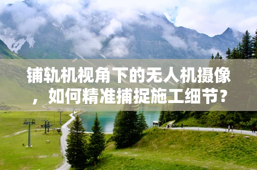 铺轨机视角下的无人机摄像，如何精准捕捉施工细节？