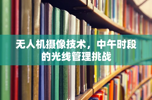 无人机摄像技术，中午时段的光线管理挑战