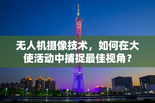 无人机摄像技术，如何在大使活动中捕捉最佳视角？