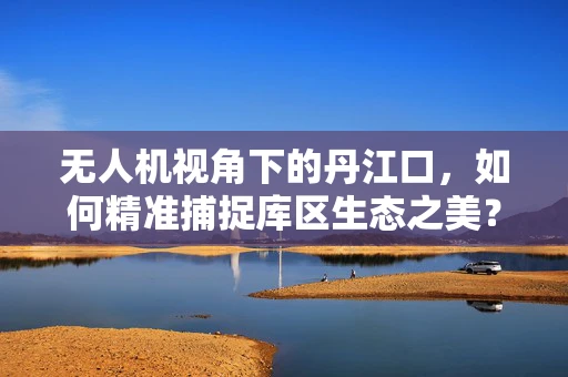无人机视角下的丹江口，如何精准捕捉库区生态之美？