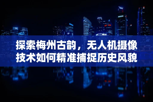 探索梅州古韵，无人机摄像技术如何精准捕捉历史风貌？