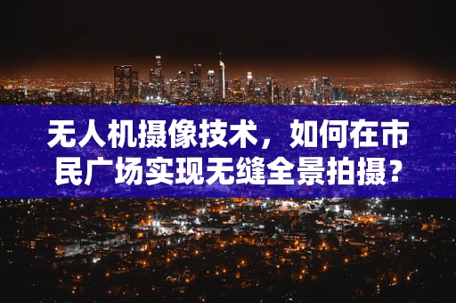 无人机摄像技术，如何在市民广场实现无缝全景拍摄？
