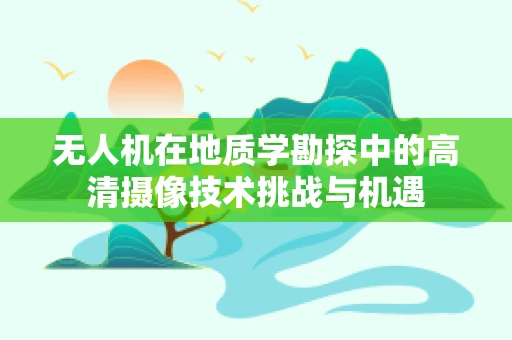 无人机在地质学勘探中的高清摄像技术挑战与机遇