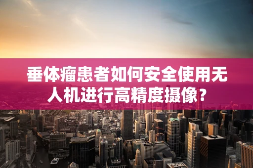 垂体瘤患者如何安全使用无人机进行高精度摄像？