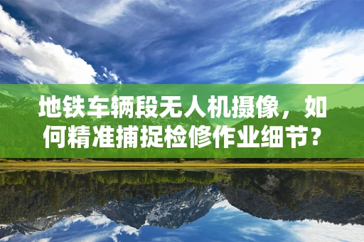 地铁车辆段无人机摄像，如何精准捕捉检修作业细节？