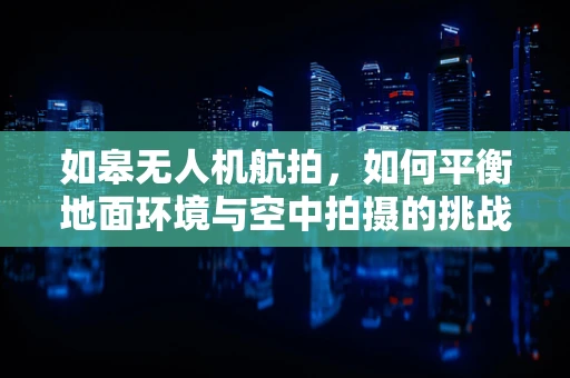 如皋无人机航拍，如何平衡地面环境与空中拍摄的挑战？