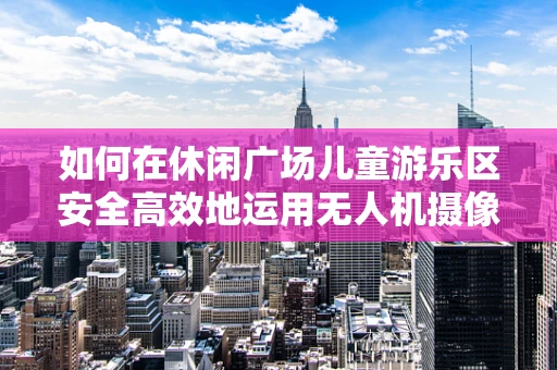 如何在休闲广场儿童游乐区安全高效地运用无人机摄像技术？