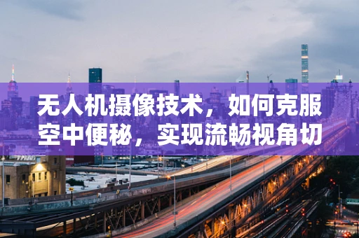 无人机摄像技术，如何克服空中便秘，实现流畅视角切换？