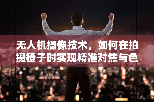 无人机摄像技术，如何在拍摄橙子时实现精准对焦与色彩还原？