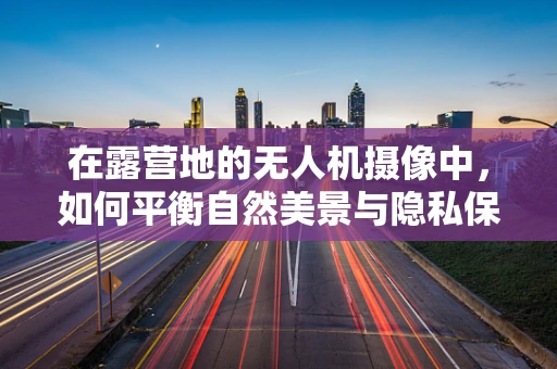 在露营地的无人机摄像中，如何平衡自然美景与隐私保护？