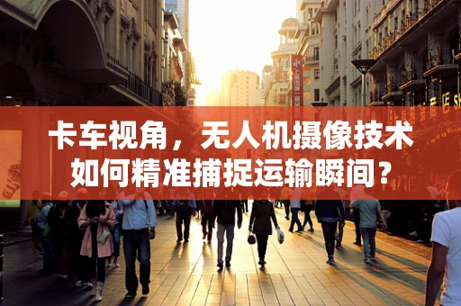 卡车视角，无人机摄像技术如何精准捕捉运输瞬间？