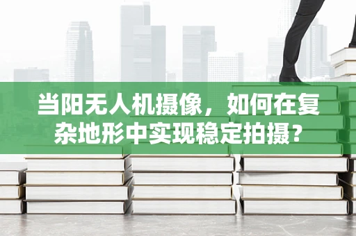 当阳无人机摄像，如何在复杂地形中实现稳定拍摄？