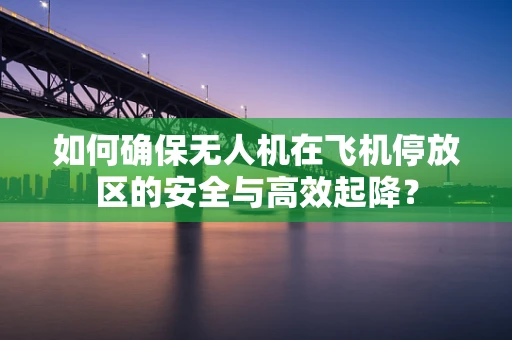 如何确保无人机在飞机停放区的安全与高效起降？