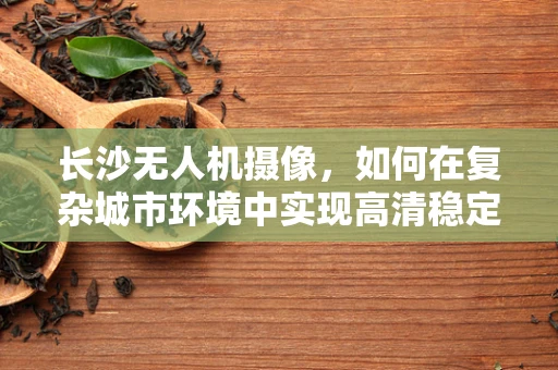 长沙无人机摄像，如何在复杂城市环境中实现高清稳定拍摄？