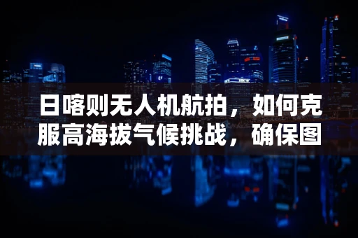 日喀则无人机航拍，如何克服高海拔气候挑战，确保图像稳定？